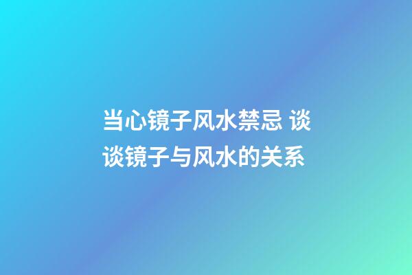当心镜子风水禁忌 谈谈镜子与风水的关系